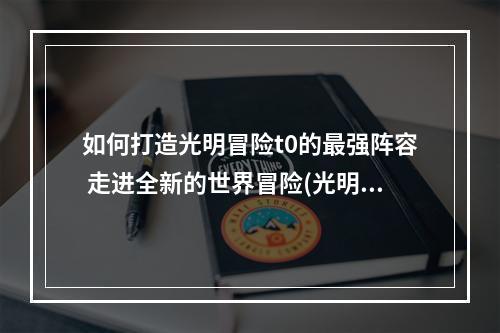 如何打造光明冒险t0的最强阵容 走进全新的世界冒险(光明冒险t0阵容3套分享，你能找到属于自己的最佳组合吗？)