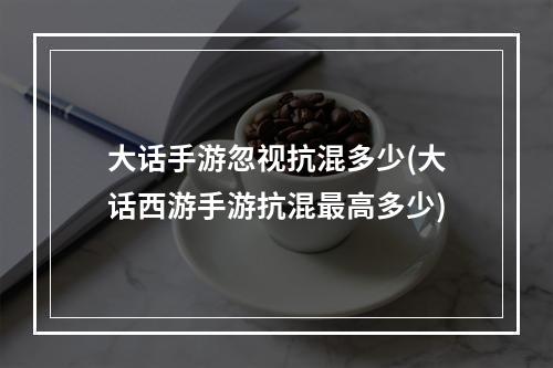 大话手游忽视抗混多少(大话西游手游抗混最高多少)