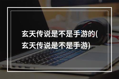 玄天传说是不是手游的(玄天传说是不是手游)