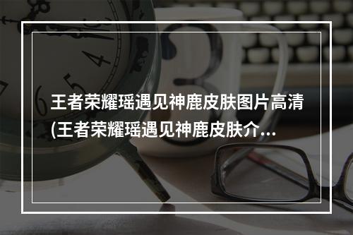 王者荣耀瑶遇见神鹿皮肤图片高清(王者荣耀瑶遇见神鹿皮肤介绍 遇见神鹿图片展示)