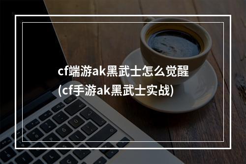 cf端游ak黑武士怎么觉醒(cf手游ak黑武士实战)