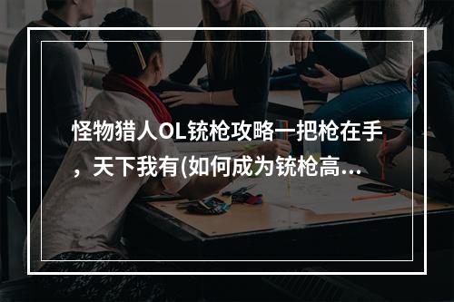 怪物猎人OL铳枪攻略一把枪在手，天下我有(如何成为铳枪高手？)