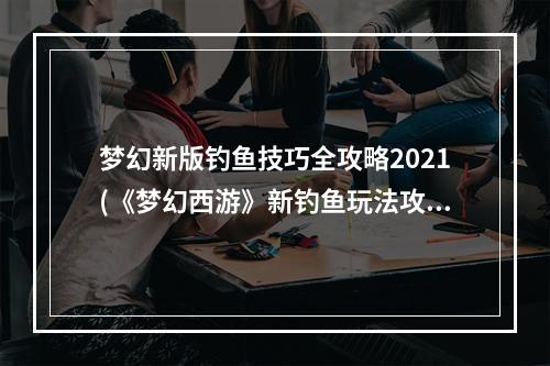 梦幻新版钓鱼技巧全攻略2021(《梦幻西游》新钓鱼玩法攻略 新钓鱼怎么玩)