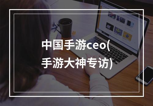 中国手游ceo(手游大神专访)