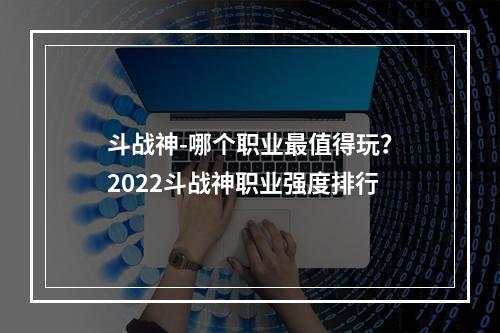 斗战神-哪个职业最值得玩？2022斗战神职业强度排行