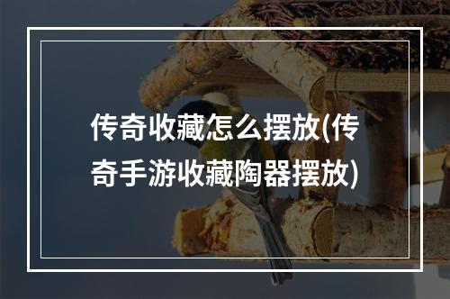 传奇收藏怎么摆放(传奇手游收藏陶器摆放)