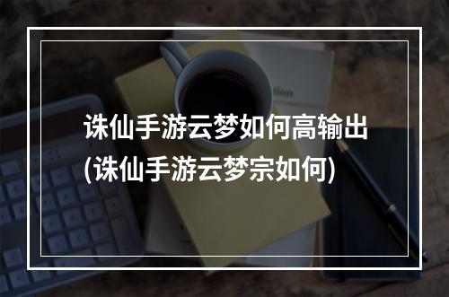 诛仙手游云梦如何高输出(诛仙手游云梦宗如何)