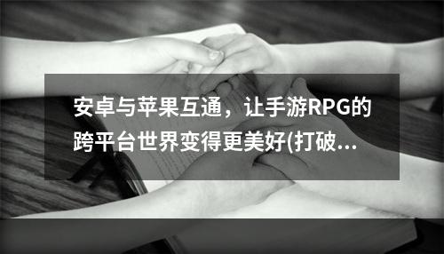 安卓与苹果互通，让手游RPG的跨平台世界变得更美好(打破平台壁垒，揭秘玩转安卓与苹果互通的RPG手游新玩法)