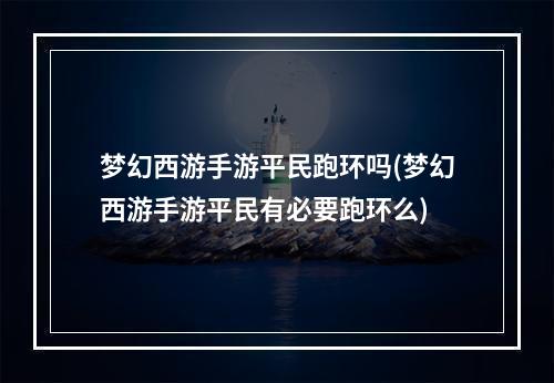 梦幻西游手游平民跑环吗(梦幻西游手游平民有必要跑环么)