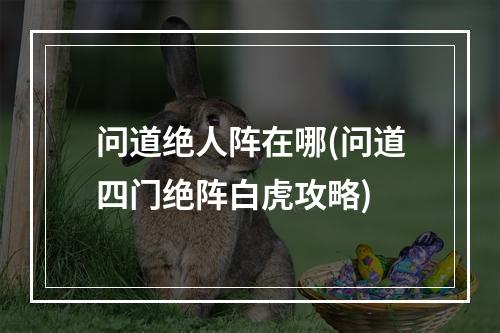 问道绝人阵在哪(问道四门绝阵白虎攻略)