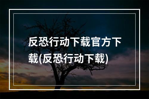 反恐行动下载官方下载(反恐行动下载)