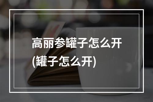 高丽参罐子怎么开(罐子怎么开)