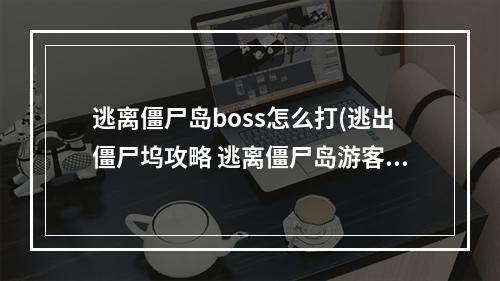 逃离僵尸岛boss怎么打(逃出僵尸坞攻略 逃离僵尸岛游客任务)