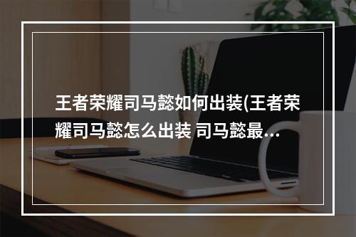 王者荣耀司马懿如何出装(王者荣耀司马懿怎么出装 司马懿最强六神装出装顺序推荐)