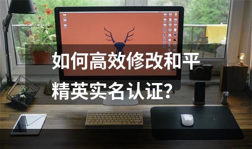 如何高效修改和平精英实名认证？