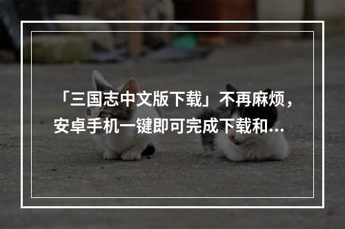 「三国志中文版下载」不再麻烦，安卓手机一键即可完成下载和安装(「三国志中文版下载安卓」)(在安卓手机上畅玩三国志，带您领略历史的巨变和孙吴的荣光(「三国志中文版