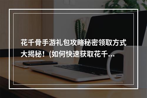 花千骨手游礼包攻略秘密领取方式大揭秘！(如何快速获取花千骨手游礼包)