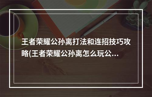 王者荣耀公孙离打法和连招技巧攻略(王者荣耀公孙离怎么玩公孙离连招技巧口诀 )