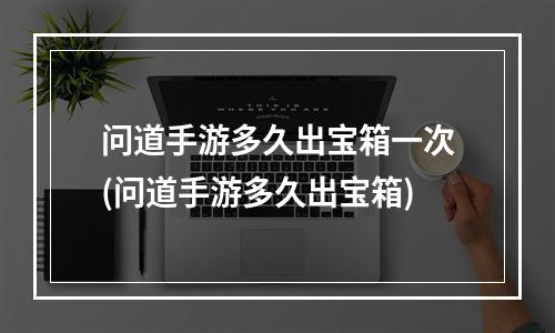 问道手游多久出宝箱一次(问道手游多久出宝箱)