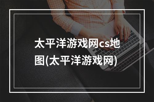 太平洋游戏网cs地图(太平洋游戏网)