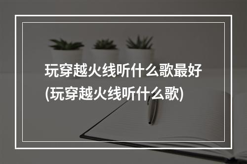 玩穿越火线听什么歌最好(玩穿越火线听什么歌)