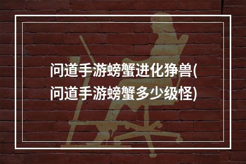 问道手游螃蟹进化狰兽(问道手游螃蟹多少级怪)