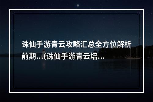 诛仙手游青云攻略汇总全方位解析前期...(诛仙手游青云培元怎么样)