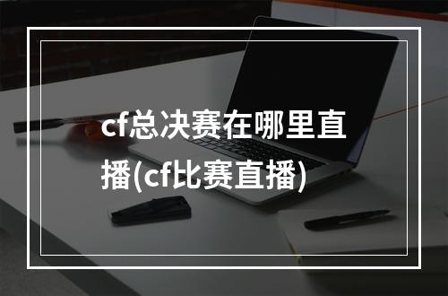 cf总决赛在哪里直播(cf比赛直播)