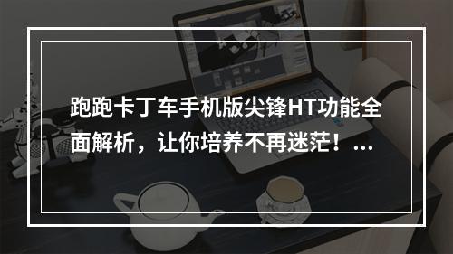 跑跑卡丁车手机版尖锋HT功能全面解析，让你培养不再迷茫！(如何快速提高跑跑卡丁车手机版尖锋HT等级，让游戏更加畅快！)