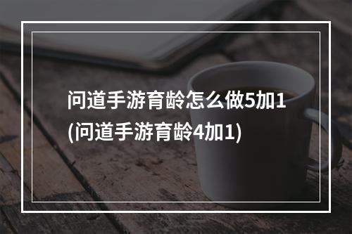 问道手游育龄怎么做5加1(问道手游育龄4加1)