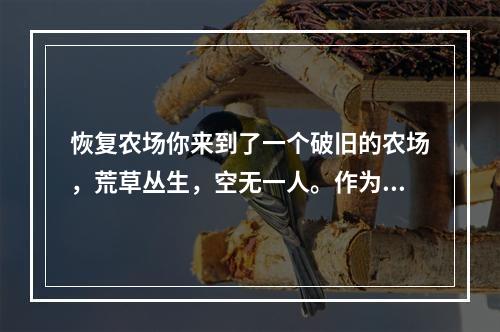 恢复农场你来到了一个破旧的农场，荒草丛生，空无一人。作为一名农夫，在这里开始了自己的农场生活。要让农场真正恢复，你需要从头开始，种植各种作物和果树，养殖不同的动