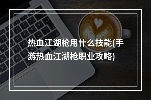 热血江湖枪用什么技能(手游热血江湖枪职业攻略)