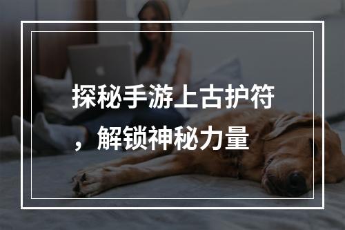 探秘手游上古护符，解锁神秘力量