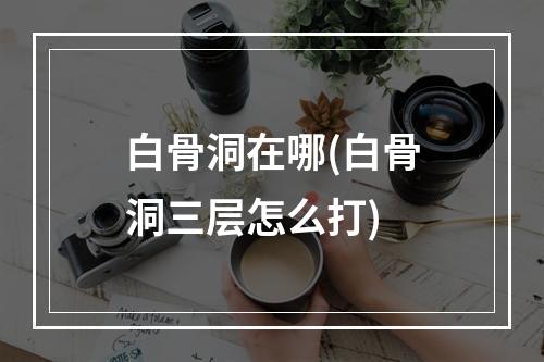 白骨洞在哪(白骨洞三层怎么打)