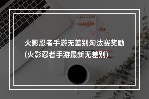 火影忍者手游无差别淘汰赛奖励(火影忍者手游最新无差别)