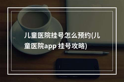 儿童医院挂号怎么预约(儿童医院app 挂号攻略)