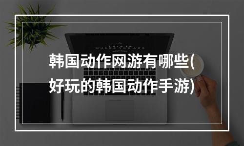 韩国动作网游有哪些(好玩的韩国动作手游)