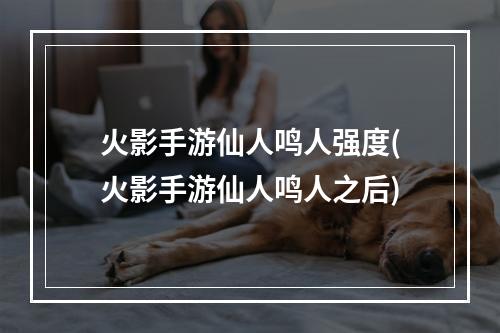 火影手游仙人鸣人强度(火影手游仙人鸣人之后)