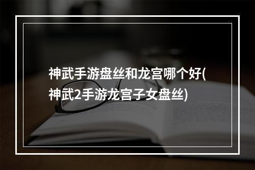 神武手游盘丝和龙宫哪个好(神武2手游龙宫子女盘丝)