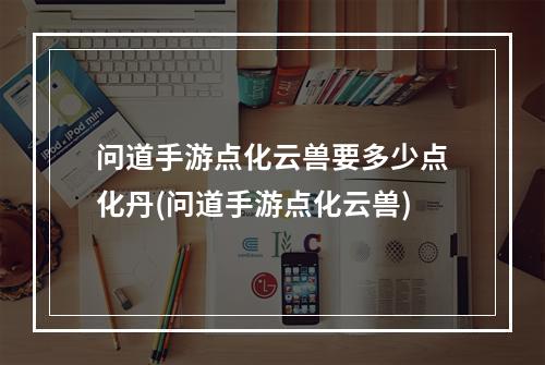 问道手游点化云兽要多少点化丹(问道手游点化云兽)