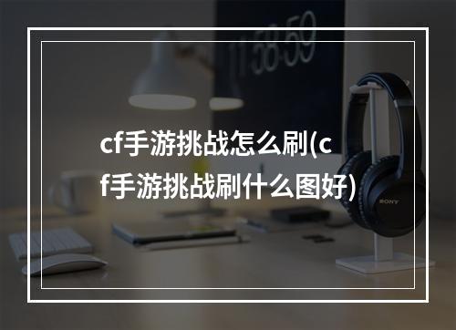 cf手游挑战怎么刷(cf手游挑战刷什么图好)