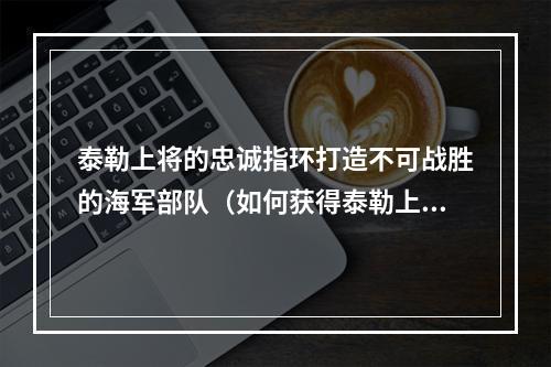 泰勒上将的忠诚指环打造不可战胜的海军部队（如何获得泰勒上将的忠诚指环）