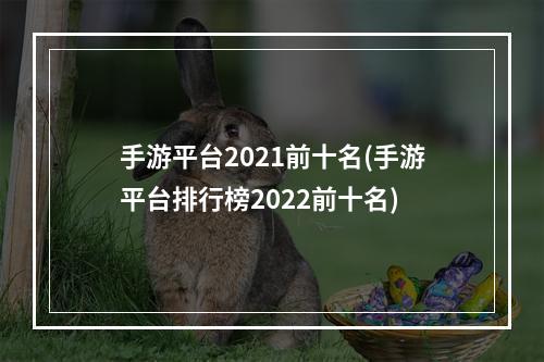 手游平台2021前十名(手游平台排行榜2022前十名)