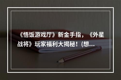 《悟饭游戏厅》新金手指，《外星战将》玩家福利大揭秘！(想提高游戏水平？看这里！)(《外星战将》特色玩法全解析，《悟饭游戏厅》带你领略星际大战！(赶快进入游戏世界