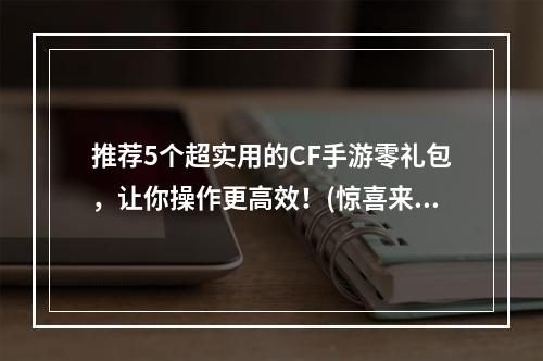 推荐5个超实用的CF手游零礼包，让你操作更高效！(惊喜来袭)(强力剖析CF手游零礼包，助你成为游戏高手！(解锁终极攻略))