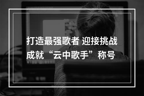 打造最强歌者 迎接挑战成就“云中歌手”称号