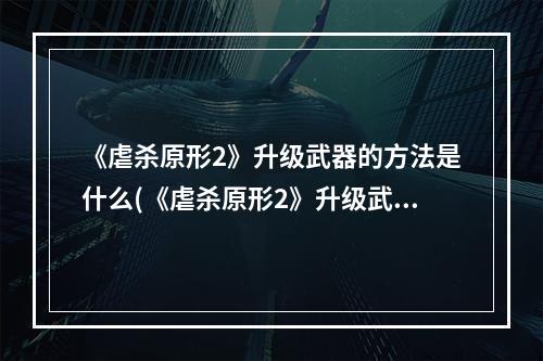 《虐杀原形2》升级武器的方法是什么(《虐杀原形2》升级武器的方法 )