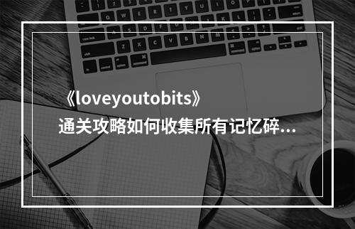 《loveyoutobits》通关攻略如何收集所有记忆碎片？(全程解密大揭秘)