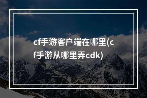 cf手游客户端在哪里(cf手游从哪里弄cdk)