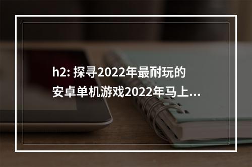 h2: 探寻2022年最耐玩的安卓单机游戏2022年马上就要到来了，如果你还在为挑选一款好玩的手机游戏而苦恼，那么这份排行榜把你关注的最新单机游戏全都囊括了进来